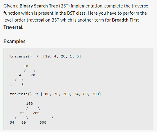 Given a Binary Search Tree (BST) implementation, complete the traverse
function which is present in the BST class. Here you have to perform the
level-order traversal on BST which is another term for Breadth First
Traversal.
Examples
traverse()
1
4
34
5
10
70
→
1
traverse() [100, 70, 200, 34, 80, 300]
80
20
100
1
→
[10, 4, 20, 1, 5]
200
300