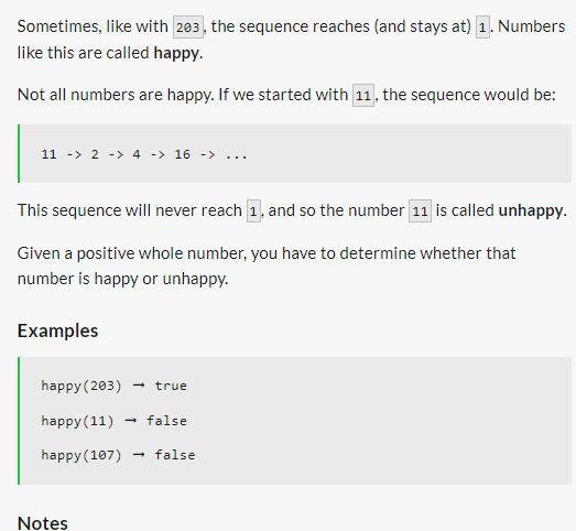 Sometimes, like with 203, the sequence reaches (and stays at) 1. Numbers
like this are called happy.
Not all numbers are happy. If we started with 11, the sequence would be:
11 -> 2 -> 4 -> 16 -> ...
This sequence will never reach 1, and so the number 11 is called unhappy.
Given a positive whole number, you have to determine whether that
number is happy or unhappy.
Examples
happy (203) → true
happy (11) → false
happy (107) → false
Notes