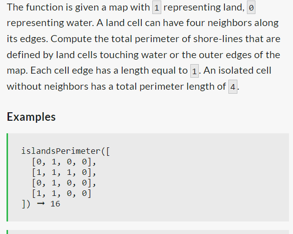 The function is given a map with 1 representing land, o
representing water. A land cell can have four neighbors along
its edges. Compute the total perimeter of shore-lines that are
defined by land cells touching water or the outer edges of the
map. Each cell edge has a length equal to 1. An isolated cell
without neighbors has a total perimeter length of 4.
Examples
islandsPerimeter ([
[0, 1, 0, 0],
[1, 1, 1, 0],
[0, 1, 0, 0],
[1, 1, 0, 0]
→ 16
])