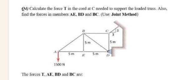 Q4) Calculate the force T in the cord at C needed to support the loaded truss. Also,
find the forces in members AE, BD and BC. (Use: Joint Method)
5m
5m
5m
5m
1500 N
The forces T, AE, BD and BC are:
E
in
