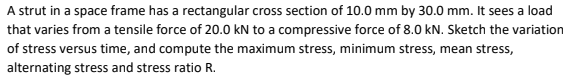 A strut in a space frame has a rectangular cross section of 10.0 mm by 30.0 mm. It sees a load
that varies from a tensile force of 20.0 kN to a compressive force of 8.0 kN. Sketch the variation
of stress versus time, and compute the maximum stress, minimum stress, mean stress,
alternating stress and stress ratio R.
