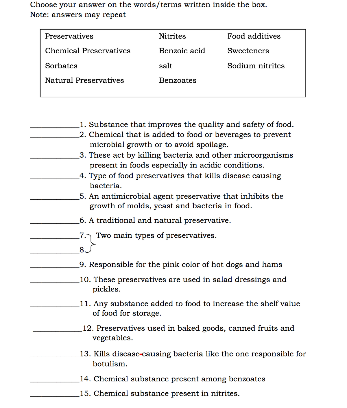 Choose your answer on the words/terms written inside the box.
Note: answers may repeat
Preservatives
Nitrites
Food additives
Chemical Preservatives
Benzoic acid
Sweeteners
Sorbates
salt
Sodium nitrites
Natural Preservatives
Benzoates
1. Substance that improves the quality and safety of food.
2. Chemical that is added to food or beverages to prevent
microbial growth or to avoid spoilage.
3. These act by killing bacteria and other microorganisms
present in foods especially in acidic conditions.
4. Type of food preservatives that kills disease causing
bacteria.
_5. An antimicrobial agent preservative that inhibits the
growth of molds, yeast and bacteria in food.
_6. A traditional and natural preservative.
7.
Two main types of preservatives.
8
9. Responsible for the pink color of hot dogs and hams
10. These preservatives are used in salad dressings and
pickles.
11. Any substance added to food to increase the shelf value
of food for storage.
12. Preservatives used in baked goods, canned fruits and
vegetables.
13. Kills disease-causing bacteria like the one responsible for
botulism.
14. Chemical substance present among benzoates
15. Chemical substance present in nitrites.
