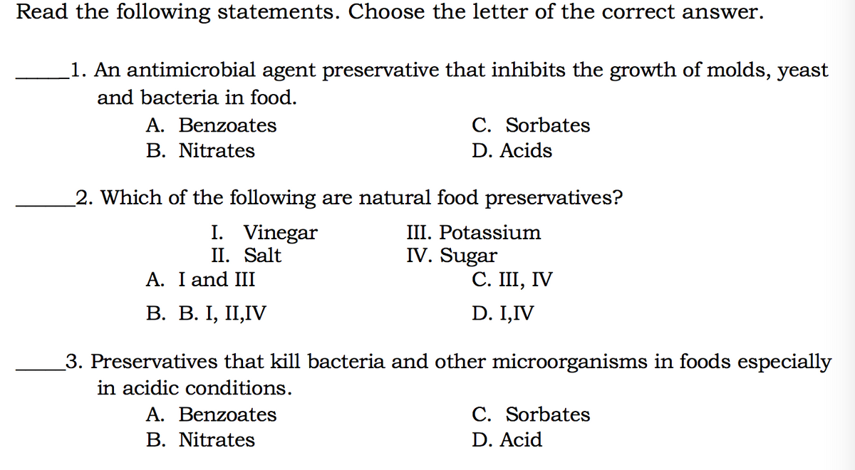 Read the following statements. Choose the letter of the correct answer.
1. An antimicrobial agent preservative that inhibits the growth of molds, yeast
and bacteria in food.
C. Sorbates
A. Benzoates
В. Nitrates
D. Acids
2. Which of the following are natural food preservatives?
I. Vinegar
II. Salt
A. I and III
III. Potassium
IV. Sugar
С. I, IV
В. В. I, II,IV
D. I,IV
3. Preservatives that kill bacteria and other microorganisms in foods especially
in acidic conditions.
A. Benzoates
C. Sorbates
В. Nitrates
D. Acid
