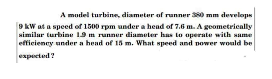 A model turbine, diameter of runner 380 mm develops
|9 kW at a speed of 1500 rpm under a head of 7.6 m. A geometrically
similar turbine 1.9 m runner diameter has to operate with same
efficiency under a head of 15 m. What speed and power would be
expected ?
