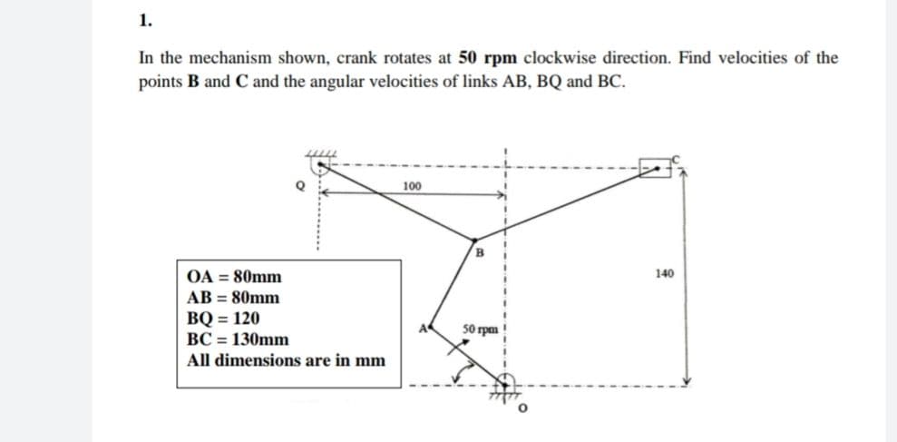 1.
In the mechanism shown, crank rotates at 50 rpm clockwise direction. Find velocities of the
points B and C and the angular velocities of links AB, BQ and BC.
100
B.
OA = 80mm
AB = 80mm
ВQ - 120
BC = 130mm
All dimensions are in mm
140
50 rpm !
