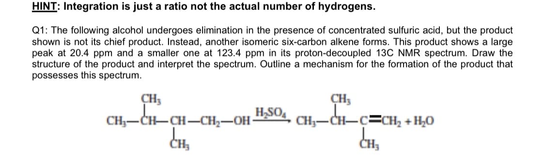 HINT: Integration is just a ratio not the actual number of hydrogens.
Q1: The following alcohol undergoes elimination in the presence of concentrated sulfuric acid, but the product
shown is not its chief product. Instead, another isomeric six-carbon alkene forms. This product shows a large
peak at 20.4 ppm and a smaller one at 123.4 ppm in its proton-decoupled 13C NMR spectrum. Draw the
structure of the product and interpret the spectrum. Outline a mechanism for the formation of the product that
possesses this spectrum.
CH3
CH;-CH-CH-CH2-OH
CH3
H,SO,
CH;-CH-C=CH2 + H,0
