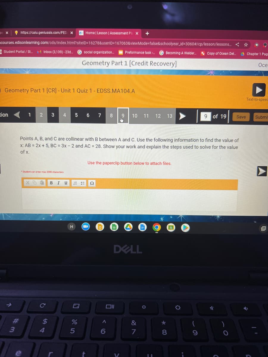 https://caiu.geniussis.com/FED X eHome | Lesson | Assessment Pla X +
courses.edisonlearning.com/cds/index.html?sitelD=16278&userID=167063&viewMode=false&schoolyear_id=3060#/cp/lesson/lessons.... ☆
O ?
Chapter 1 Pag
DV X
Student Portal/St... Inbox (3,139) - 23d.... Gsocial organization... Preformance task-... GBecoming A Welder...
Geometry Part 1 [Credit Recovery]
Geometry Part 1 [CR] - Unit 1 Quiz 1- EDSS.MA104.A
tion
↑
#m
3
1 2 3 4
*Student can enter max 3000 characters
e
X5 G BI U
C
$
Points A, B, and C are collinear with B between A and C. Use the following information to find the value of
x: AB = 2x + 5, BC = 3x - 2 and AC = 28. Show your work and explain the steps used to solve for the value
of x.
4
5 6 7 8
H
%
5
un
t
S2
Ω
Use the paperclip button below to attach files.
A
E
Oll
6
9
10 11 12 13
DELL
V
&
7
O
*00
8
O
Copy of Ocean Del....
9
9 of 19
✓
Save
O
Oce
Text-to-speec
Submi
11