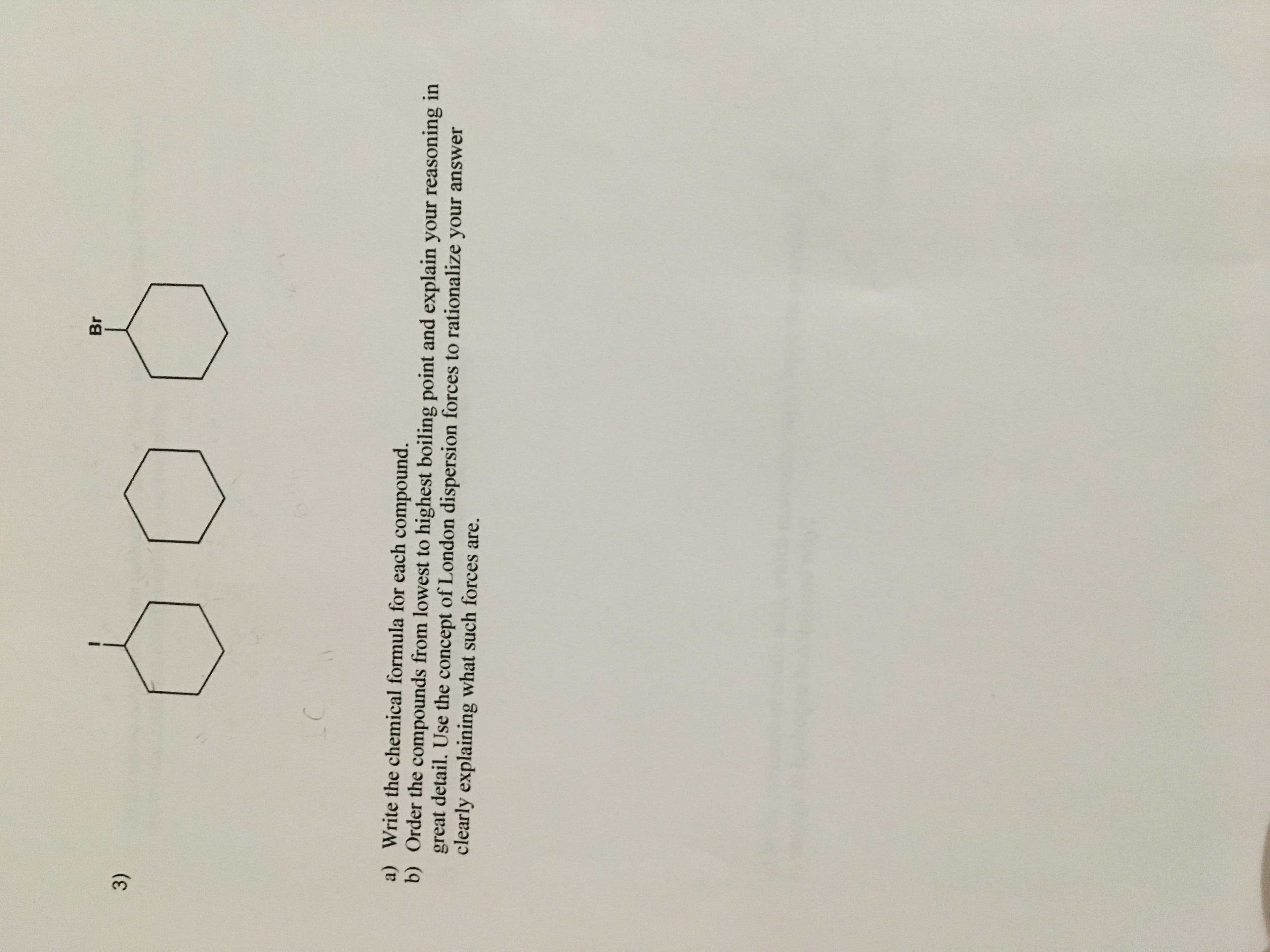 Br
3)
a) Write the chemical formula for each compound.
b) Order the compounds from lowest to highest boiling point and explain your reasoning in
great detail. Use the concept of London dispersion forces to rationalize your answer
clearly explaining what such forces are.
