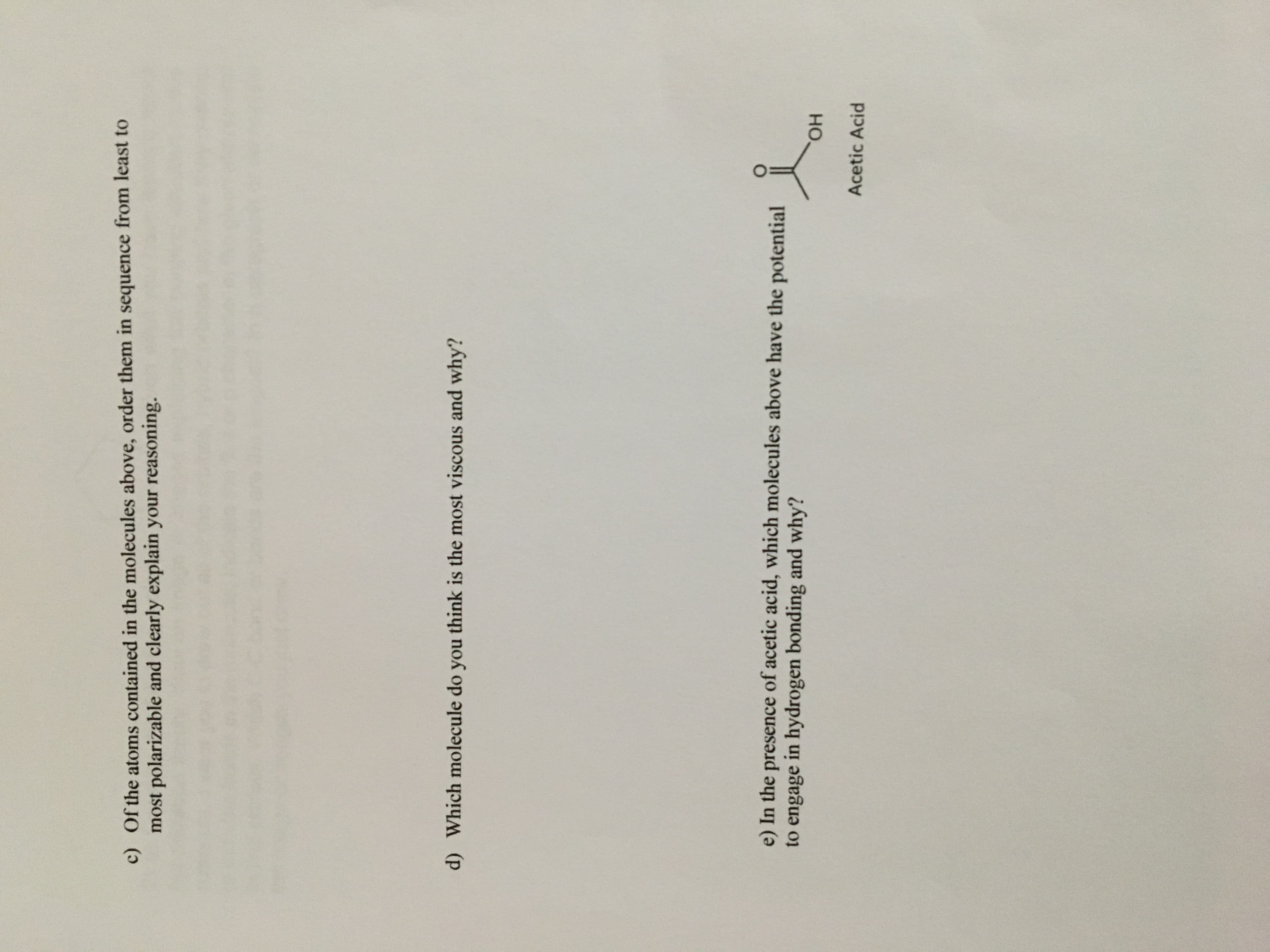 c) Of the atoms contained in the molecules above, order them in sequence from least to
most polarizable and clearly explain your reasoning.
d) Which molecule do you think is the most viscous and why?
e) In the presence of acetic acid, which molecules above have the potential
to engage in hydrogen bonding and why?
но.
Acetic Acid

