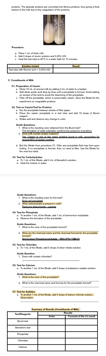 proteins. The globular proteins are converted into fibrous proteins, thus giving a thick
texture to the mik due to the coagulation of the proteins.
Procedure:
a. Place 1 mL of fresh milk
b. Add 2 drops of rennin solution and 0.26% HCI.
a. Heat the test tube to 40'C in a water bath for 15 minutes.
Solution tested
Result
Test tube with Rennin sol'n + 0.25% HCI
C. Constituents of Milk
C1. Preparation of Casein
a. Dlute 10 ml of canned milk by adding 2 ml of water to a beaker.
b. Add dilute acetic acid drop by drop until a precipitate is formed. Avcid adding
an excess of the acid to avoid the dissolving of the precipitate.
Filter off the precipitate, which is presumably casein. Save the filtrate for the
experiment on coagulable proteins.
c2. Test on Casein/Test for Proteins
a. Dry the precipitate between sheets of filter paper.
b. Place the casein precipitate in a test tube and add 10 drops of Biuret
reagent.
c. Shake well and observe any change in color.
Guide Questions:
1. What is the resulting color obtained from the Biuret test?
The formation of violet coloration confirms the presence of proteins.
2. Does milk contain protein (casein)?
Yes. Cassin is one of two maior proteins found in milk, aoonunting for
pround B0% of protein content.
d. Boil the filtrate from procedure C1. Filter any precipitate that may form upon
boiling. If no precipitate is formed, then no need to filter. Use the filtrate for
the next four tests.
C3. Test for Carbohydrates
a. To 1 mL of the filtrate, add 2 ml of Benedict's solution.
b. Heat the mixture in water,
Guide Questions:
1. What is the resulting color for this test?
Brinkred pracinitate
2. What carbohydrate is present in milk?
Baducina disaccharida - Lactosa
C4. Test for Phosphate
a. To another 1 ml of the fitrate, add 1 ml of ammonium molybdate.
b. Observe the formation of the precipitate.
Guide Questions:
1. What is the color of the precipitate formed?
2. What are the chemical name and the chemical formula for the precipitate
formed?
Ammonium Phosnhomolvhdate - (NHAPO12Mo0
CS. Test for Chlorides
a. To 1 ml of the filtrate, add 5 drops of silver nitrate solution.
Guide Question:
1. Does milk contain chlorides?
CG. Test for Calcium
a. To another 1 ml of the filtrate, add 5 drops of potassium coxalate solution.
Guide Questions:
1. What is the color of the precipitate?
2. What is the chemical name and formula for the precipitate formed?
C7. Test for Sulfates
a. To another 1 ml of the filtrate, add 5 drops of barium chloride solution.
Observation:
Summary of Results (Constituents of Milk)
Results
Formula of the () resullt
Test/Reagents
Color
Biuret test
Benedict's test
Phosphate
Chlorides
Calcium
