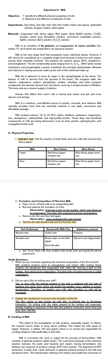 Experiment 6- Milk
Objective: 1. Identify the different physical properties of milk.
2. Determine the different constituents of milk.
Apparatuses: test tubes, test tube rack, test tube holder, tripod, wire gauze, graduated
cylinder, dropper, beaker, watch glass
Materials: evaporated milk, litmus paper, filter paper, dilute NaOH solution, Cuso,
solution, acetic acid, Benedict's solution, ammonium molybdate solution,
AGNO, solution, BaCi, solufion, KCo, solution
Mik is an emulsion of fat globules and suspension of casein micelles (Ca,
casein, P), all of which are suspended in an aqueous solution.
Mik is the only single food that possesses many nutritional values. However, it
still cannot be considered as a complete single food because it lacks iron and copper,
among other essential nutrients. The proteins are caseins (about 80%), lactalbumin,
and lactoglobulin. The fat contains fatty acids ranging from C, to C Other lipids include
cholesterol and phospholipids. Lactose constitutes the principal carbohydrate. Minerals
and vitamins in varying amounts make up the rest of the nutritional make-up.
Mik fat is believed to have its origin in the phospholipids of the blood. The
lactose of milk is derived from the glucose of the blood. The inorganic salts, ike
calcium, magnesium, sodium, phosphates, citrates, chlorides, and other inorganic
constituents are likewise derived from the blood, some by a simple process of filtration.
The bone acts as a reserve supply of calcium.
Human milk differs from cow's milk in having less casein and ash and more
albumin and lactose.
Mik is a nutritious, cost-efficient source of protein, minerals, and vitamins. Milk
naturally provides more than ten essential nutrients in one tasty, convenient, and
affordable package.
Mik contains calcium, Vit. A, Vit. B12, iodine, riboflavin, potassium, magnesium,
zinc, phosphorus, carbohydrate, and high-quality protein. These days new beneficial
components of milk are being discovered, such as whey protein, sphingomyelin, and
conjugated linoleic acid.
A. Physical Properties
1. Indicator test: Test the reaction of both fresh and sour milk with red and blue
litmus paper.
Red Litmus
Red litmus paper
Milk
Blue litmus
Fresh
Blue litmus paper turns
remains red
red
Sour
Red litmus paper
Blue litmus paper turns
remains red
red
2. Formation and Composition of Film from Milk
a. Place 10 mL of fresh milk in an evaporating dish.
b. Boil and observe the formation of a fim.
Observation: It formed a skin on the surface, which was driod out
by evaporation. The sticky film produced is knnwn as lactndem
c. Remove the fim and then boil again.
Observation: Lass condensed film wan formed,
d. Test the film with Biuret's test and the Acrolein test.
Result with Milk Film
Substance present
Proteins
Test Performed
Biuret's test
Violet color
Acrolein test
Brown stain on the filter Glycerol and triglycerides
раper
Burnt fat odor
e. Get 10 mL fresh milk, then acidify it with acetic acid, and repeat the above
experiment.
Guide Questions:
1. What can you conclude regarding the chemical composition of the film formed?
Mik contains proteins such as lactoglobulin and casein. After boiling, these
proteins are denatured and coagulated with miks fat, forming a skin on the
Furface, then dried cut by evanoration. The stickv film of proteins formed is called
alastoderm.
2. Did you get a film on boiling sour milk?
Yes. In sour milk. the lactosn present in the milk is oxidized with the hele of
bacteria into Lartic Acid, which will acidify the solution: thus, leading to protein
danaturation. Therefore, on heating sour milk. skin formation on milk wil be
increased.
3. Explain the mechanism involved in the formation of the fim.
The fim. which is also knawn as mik skin. is formed due to fatuorotain
interaction. On boiling milk, the water present at the surface will evaporate,
thereby leading to exposure of the fats and proteins molecules which bind and
thus, form milk fim.
B. Curdling of Milk
This refers to the precipitation of milk proteins, especially casein. In infants,
the enzyme rennin helps to bring about curdling. This makes the milk easier to
digest. However, in adults, HCI and pepsin (there is no rennin) are responsible for
curding whatever mik adults take in their diet.
Mik is converted into curd or yogurt by the process of fermentation. Milk
consists of globular proteins called casein. The curd foms because of the chemical
reaction between the lactic acid bacteria and casein. During fermentation, the
bacteria use enzymes to produce energy (ATP) from lactose. The byproduct of ATP
production is lactic acid. Lactic acid acts on globular proteins present in the milk and
denatures them. This denaturation destroys the tertiary and quaternary structures of
