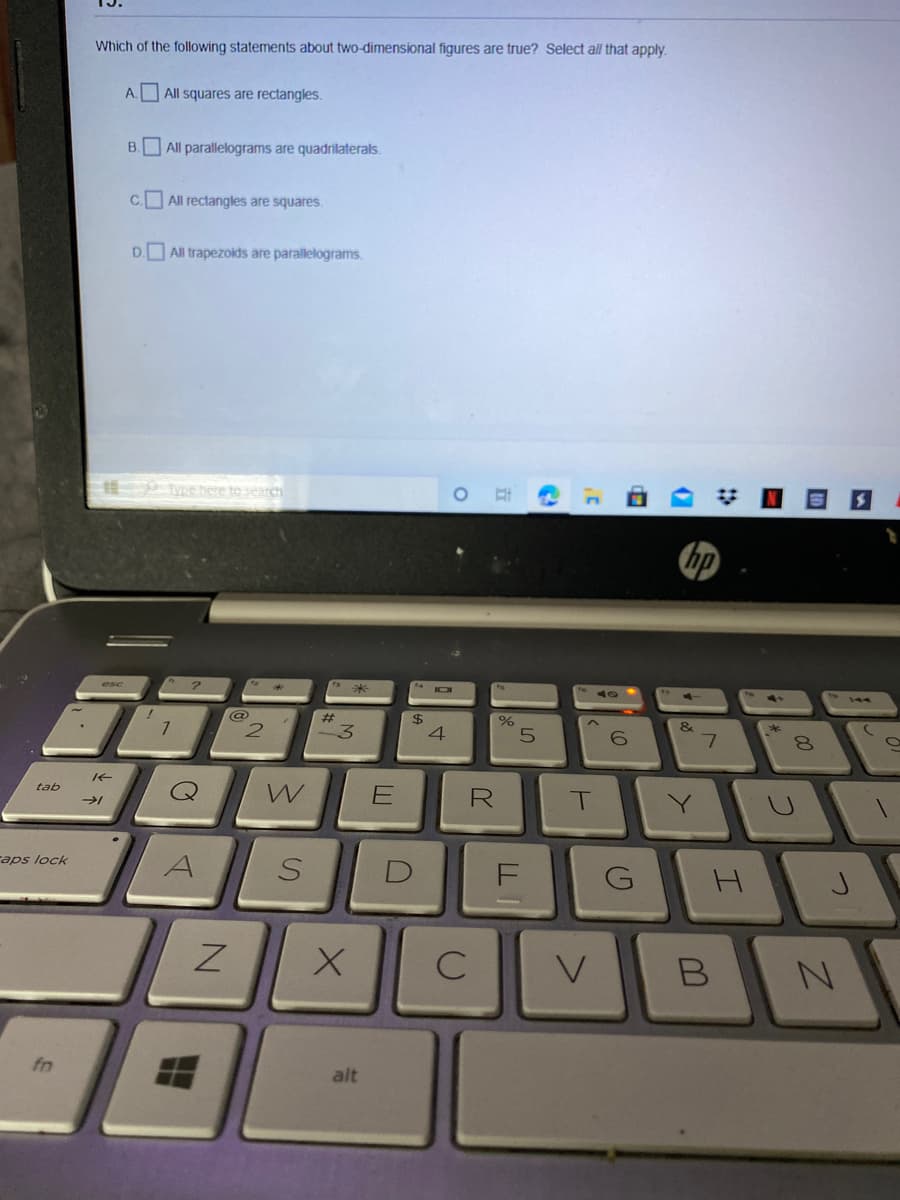 Which of the following statements about two-dimensional figures are true? Select all that apply.
A. All squares are rectangles.
B. All parallelograms are quadrilaterals.
All rectangles are squares.
D. All trapezoids are parallelograms.
here to search
bp
@
2.
#
$4
&
3.
8.
tab
aps lock
V
fn
alt
C.
I.
