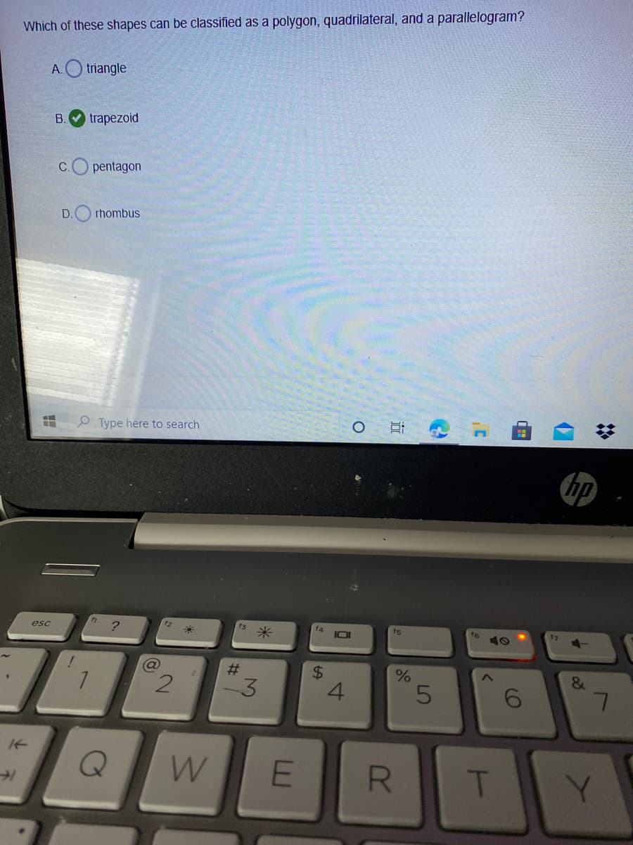 Which of these shapes can be classified as a polygon, quadrilateral, and a parallelogram?
A.
triangle
B.
trapezoid
C.
pentagon
D.
rhombus
Type here to search
hp
esc
?
米
f4
IOI
ts
f6
23
2.
4.
&
6.
W
T
Y.
%2:
R
%24
3.
2.
