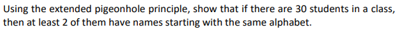 Using the extended pigeonhole principle, show that if there are 30 students in a class,
then at least 2 of them have names starting with the same alphabet.
