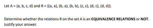 Let A = {a, b, c, d} and R = {(a, a), (b, a), (b, b), (c, c), (d, c), (d, d)}.
Determine whether the relations R on the set A is an EQUIVALENCE RELATIONS or NOT.
Justify your answer.
