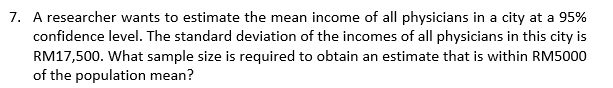 7. A researcher wants to estimate the mean income of all physicians in a city at a 95%
confidence level. The standard deviation of the incomes of all physicians in this city is
RM17,500. What sample size is required to obtain an estimate that is within RM5000
of the population mean?
