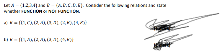 Let A = {1,2,3,4} and B = {A, B, C, D, E}. Consider the following relations and state
whether FUNCTION or NOT FUNCTION.
a) R = {(1,C), (2, A), (3, D), (2, B), (4, E)}
b) R = {(1,A), (2, A), (3, D), (4, E)}
