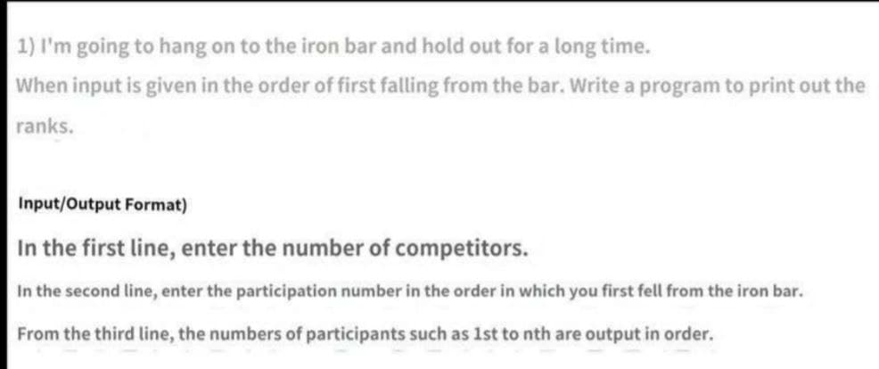 1) I'm going to hang on to the iron bar and hold out for a long time.
When input is given in the order of first falling from the bar. Write a program to print out the
ranks.
Input/Output Format)
In the first line, enter the number of competitors.
In the second line, enter the participation number in the order in which you first fell from the iron bar.
From the third line, the numbers of participants such as 1st to nth are output in order.