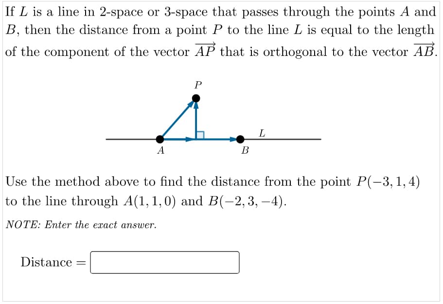 If L is a line in 2-space or 3-space that passes through the points A and
B, then the distance from a point P to the line L is equal to the length
of the component of the vector AP that is orthogonal to the vector AB.
P
L
A
В
Use the method above to find the distance from the point P(-3, 1,4)
to the line through A(1, 1,0) and B(-2,3, –4).
NOTE: Enter the exact answer.
Distance =
