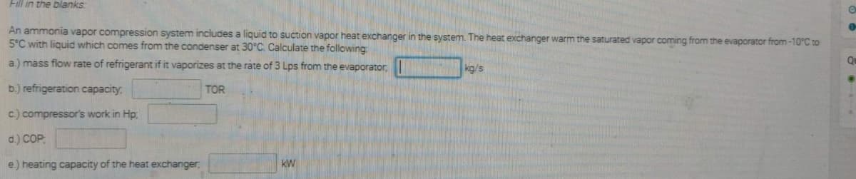 Fill in the blanks:
An ammonia vapor compression system includes a liguid to suction vapor heat exchanger in the system. The heat exchanger warm the saturated vapor coming from the evaporator from -10°C to
5°C with liquid which comes from the condenser at 30°C. Calculate the following
a.) mass flow rate of refrigerant if it vaporizes at the rate of 3 Lps from the evaporator,
kg/s
Qu
b.) refrigeration capacity,
TOR
c.) compressor's work in Hp
d.) COP,
e) heating capacity of the heat exchanger,
kW
