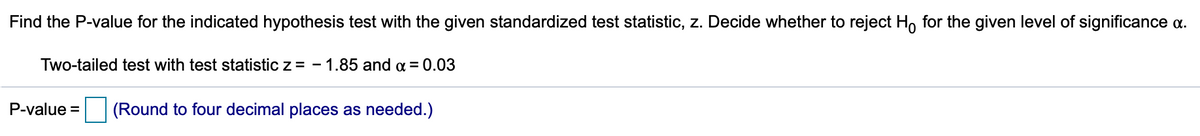 Find the P-value for the indicated hypothesis test with the given standardized test statistic, z. Decide whether to reject H, for the given level of significance a.
Two-tailed test with test statistic z = - 1.85 and a = 0.03
P-value =
(Round to four decimal places as needed.)
