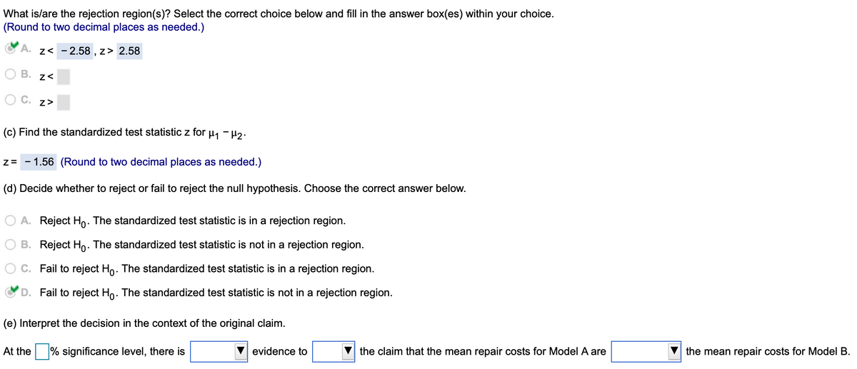 ### Statistical Analysis: Hypothesis Testing

**Rejection Region(s) Selection:**
Select the correct choice below and fill in the answer box(es) within your choice.  
*(Round to two decimal places as needed.)*

- **A.** \( z < -2.58, \, z > 2.58 \) ✓
- **B.** \( z < \square \) 
- **C.** \( z > \square \)

---

**c) Find the standardized test statistic \( z \) for \( \mu_1 - \mu_2 \):**

\[ z = -1.56 \]
*(Round to two decimal places as needed.)*

---

**d) Decide whether to reject or fail to reject the null hypothesis. Choose the correct answer below:**

- **A.** Reject \( H_0 \). The standardized test statistic is in a rejection region. 
- **B.** Reject \( H_0 \). The standardized test statistic is not in a rejection region. 
- **C.** Fail to reject \( H_0 \). The standardized test statistic is in a rejection region.
- **D.** Fail to reject \( H_0 \). The standardized test statistic is not in a rejection region. ✓

---

**e) Interpret the decision in the context of the original claim:**

At the \(\square \%\) significance level, there is \(\square\) evidence to \(\bigtriangledown\) the claim that the mean repair costs for Model A are \(\bigtriangledown\) the mean repair costs for Model B.

---

This tutorial guides the reader through the process of hypothesis testing, specifically focusing on determining rejection regions and interpreting standardized test statistics in relation to null and alternative hypotheses.