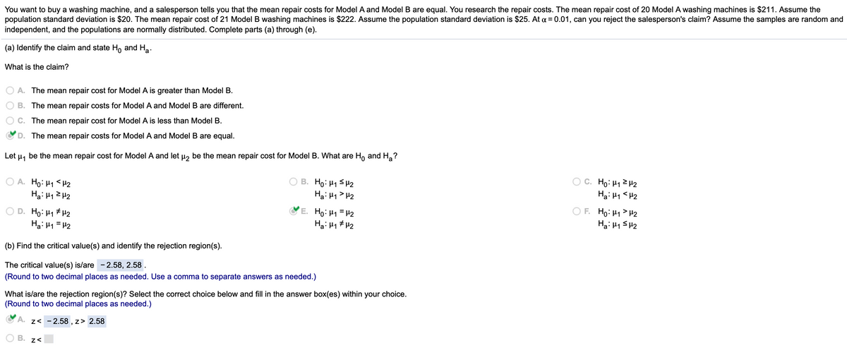 **Educational Text on Hypothesis Testing**

You want to purchase a washing machine, and a salesperson claims that the mean repair costs for Model A and Model B are equal. After researching, you find that the mean repair cost for 20 Model A washing machines is $211, with a population standard deviation of $20. For 21 Model B machines, the mean repair cost is $222, with a population standard deviation of $25. With a significance level (α) of 0.01, can you reject the salesperson's claim? Assume random, independent samples with normally distributed populations. Follow parts (a) through (e).

**(a) Identify the Claim and State \( H_0 \) and \( H_a \)**

What is the claim?

- **A.** The mean repair cost for Model A is greater than Model B.
- **B.** The mean repair costs for Model A and Model B are different.
- **C.** The mean repair cost for Model A is less than Model B.
- **D.** The mean repair costs for Model A and Model B are equal. (Selected)

Let \( \mu_1 \) be the mean repair cost for Model A and \( \mu_2 \) be the mean repair cost for Model B. What are \( H_0 \) and \( H_a \)?

- **A.** \( H_0: \mu_1 < \mu_2 \)  
  \( H_a: \mu_1 \geq \mu_2 \)
  
- **B.** \( H_0: \mu_1 \leq \mu_2 \)  
  \( H_a: \mu_1 > \mu_2 \)
  
- **C.** \( H_0: \mu_1 \neq \mu_2 \)  
  \( H_a: \mu_1 < \mu_2 \)
  
- **D.** \( H_0: \mu_1 \neq \mu_2 \)  
  \( H_a: \mu_1 = \mu_2 \)
  
- **E.** \( H_0: \mu_1 = \mu_2 \) (Selected)  
  \( H_a: \mu_1 \neq \mu_2 \)
  
- **F.** \( H_0: \mu_1 > \mu_