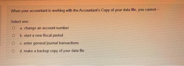 When your accountant is working with the Accountant's Copy of your data file, you cannot -
Select one:
O a. change an account number
O
b. start a new fiscal period
O c. enter general journal transactions
Od make a backup copy of your data file