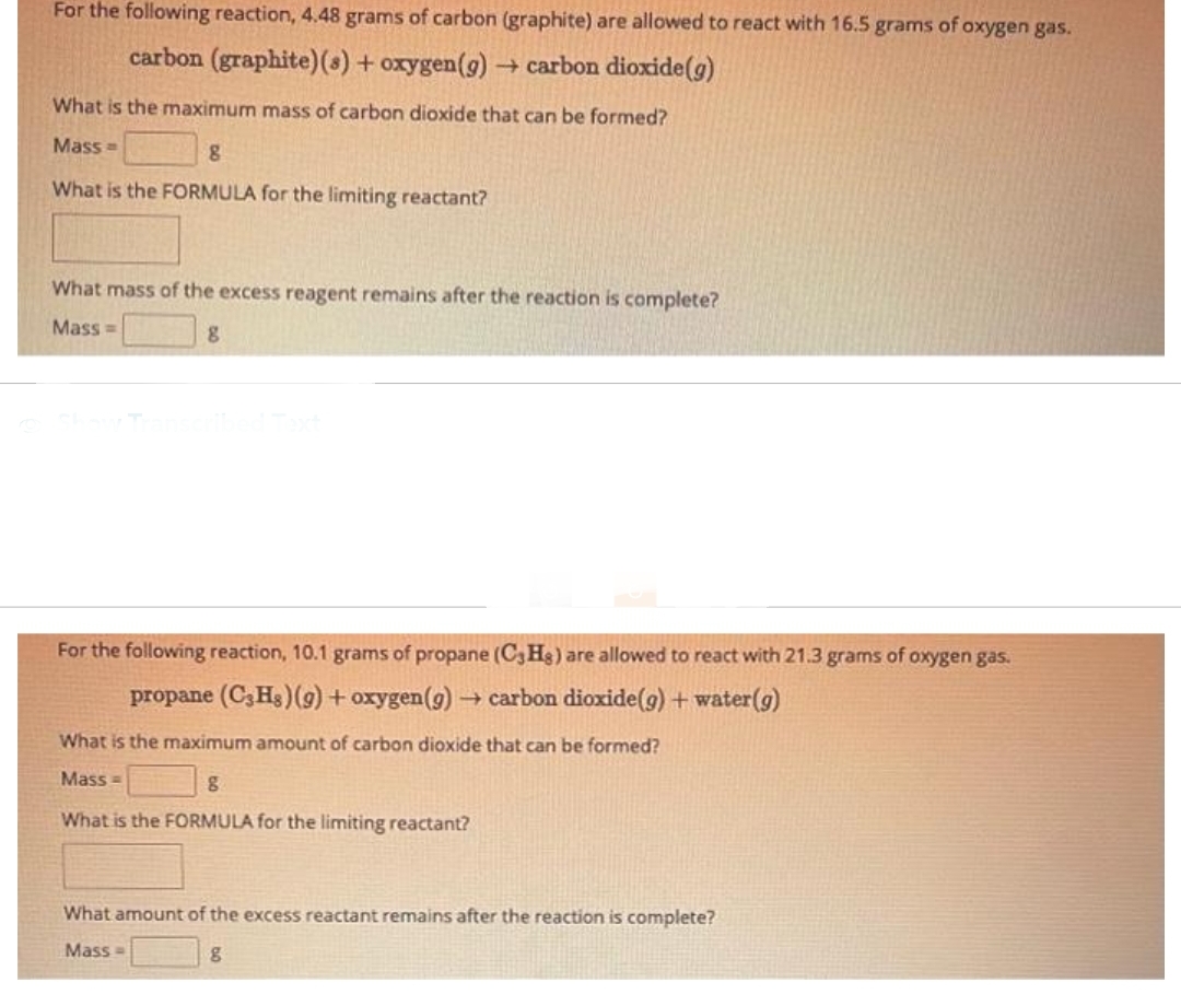 For the following reaction, 4.48 grams of carbon (graphite) are allowed to react with 16.5 grams of oxygen gas.
carbon (graphite) (s) + oxygen(g) → carbon dioxide (g)
What is the maximum mass of carbon dioxide that can be formed?
Mass=
8
What is the FORMULA for the limiting reactant?
What mass of the excess reagent remains after the reaction is complete?
Mass=
8
For the following reaction, 10.1 grams of propane (C3Hg) are allowed to react with 21.3 grams of oxygen gas.
propane (C3Hs) (g) + oxygen (g) → carbon dioxide(g) + water (g)
What is the maximum amount of carbon dioxide that can be formed?
Mass=
8
What is the FORMULA for the limiting reactant?
What amount of the excess reactant remains after the reaction is complete?
Mass=
g