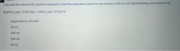 Calculate the volume HCI solution required to reach the equivalence point for the titration of 50 mL of 0.100 M Ba(OH)2 with 0.100 M HCI.
Ba(OH)2 (aq) + 2 HCl(aq)--> BaCl₂ (aq) + 2 H₂O (1)
Impossible to calculate
25 mL
200 mL
100 mL
50 ml