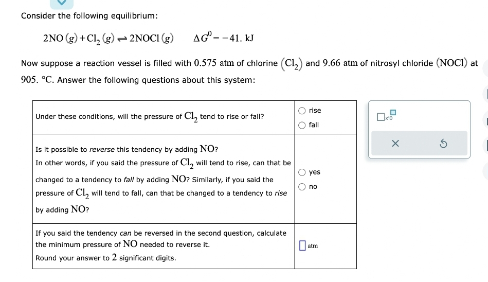 Consider the following equilibrium:
AG=-41. KJ
2NO(g) + Cl₂ (g) → 2NOC1 (g)
Now suppose a reaction vessel is filled with 0.575 atm of chlorine (C1₂) and 9.66 atm of nitrosyl chloride (NOC1) at
905. °C. Answer the following questions about this system:
Under these conditions, will the pressure of Cl₂ tend to rise or fall?
Is it possible to reverse this tendency by adding NO?
In other words, if you said the pressure of Cl₂ will tend to rise, can that be
changed to a tendency to fall by adding NO? Similarly, if you said the
pressure of C1₂ will tend to fall, can that be changed to a tendency to rise
by adding NO?
If you said the tendency can be reversed in the second question, calculate
the minimum pressure of NO needed to reverse it.
Round your answer to 2 significant digits.
rise
fall
yes
no
atm
0x10
3