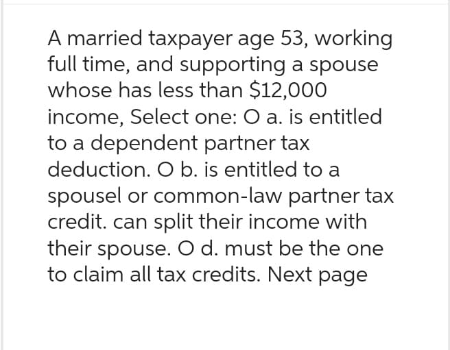 A married taxpayer age 53, working
full time, and supporting a spouse
whose has less than $12,000
income, Select one: O a. is entitled
to a dependent partner tax
deduction. O b. is entitled to a
spousel or common-law partner tax
credit. can split their income with
their spouse. O d. must be the one
to claim all tax credits. Next page