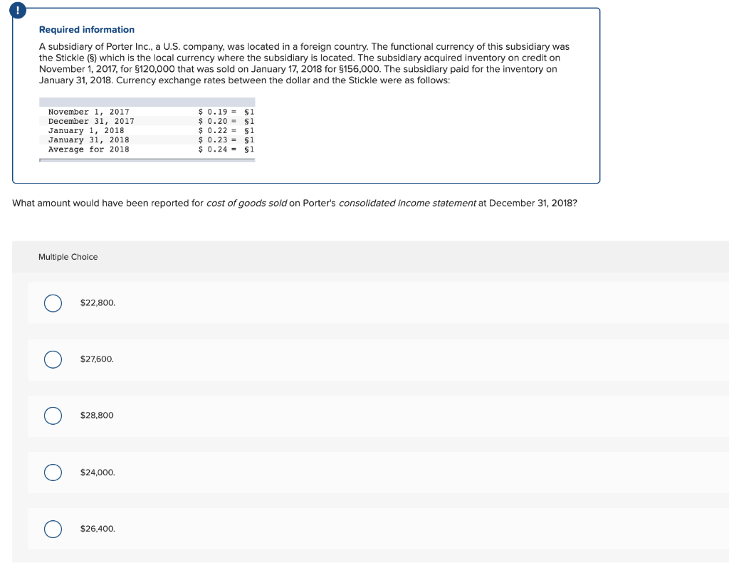 Required information
A subsidiary of Porter Inc., a U.S. company, was located in a foreign country. The functional currency of this subsidiary was
the Stickle (§) which is the local currency where the subsidiary is located. The subsidiary acquired inventory on credit on
November 1, 2017, for $120,000 that was sold on January 17, 2018 for $156,000. The subsidiary paid for the inventory on
January 31, 2018. Currency exchange rates between the dollar and the Stickle were as follows:
November 1, 2017
December 31, 2017
January 1, 2018
January 31, 2018
Average for 2018.
Multiple Choice
What amount would have been reported for cost of goods sold on Porter's consolidated income statement at December 31, 2018?
O
O
O
O
$22,800.
$27,600.
$28,800
$24,000.
$ 0.19 = $1
$ 0.20
$1
$ 0.22
$26,400.
$1
$ 0.23 = $1
$ 0.24 $1