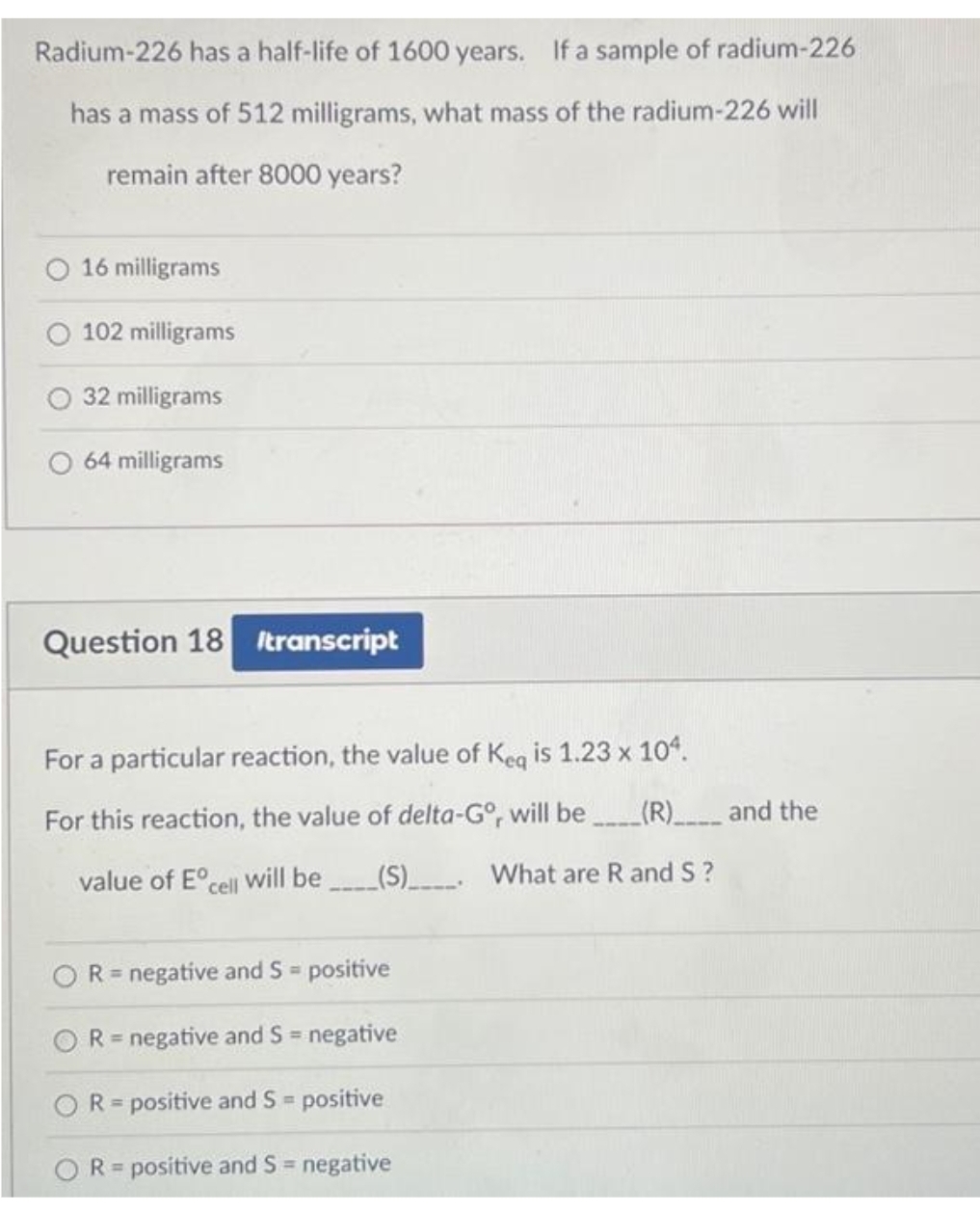 Radium-226 has a half-life of 1600 years. If a sample of radium-226
has a mass of 512 milligrams, what mass of the radium-226 will
remain after 8000 years?
O 16 milligrams
O 102 milligrams
32 milligrams
64 milligrams
Question 18 Itranscript
For a particular reaction, the value of Keq is 1.23 x 104.
For this reaction, the value of delta-Gº, will be_____(R)________ and the
O
value of Eº will be __(S)______ What are R and S?
cell
R = negative and S = positive
R = negative and S = negative
OR= positive and S = positive
R= positive and S = negative