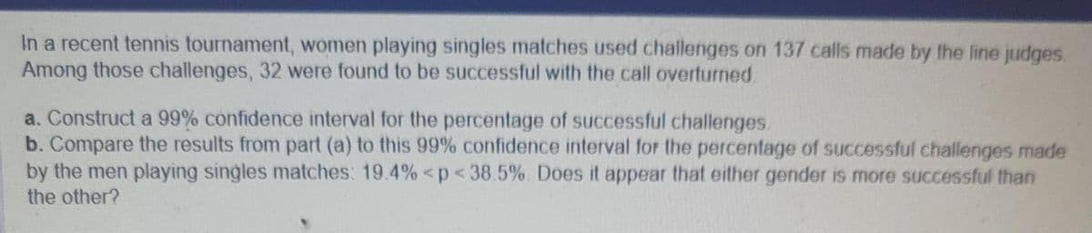 In a recent tennis tournament, women playing singles matches used challenges on 137 calls made by the line judges.
Among those challenges, 32 were found to be successful with the call overturned
a. Construct a 99% confidence interval for the percentage of successful challenges.
b. Compare the results from part (a) to this 99% confidence interval for the percentage of successful challenges made
by the men playing singles matches: 19.4% <p < 38.5%. Does it appear that either gender is more successful than
the other?