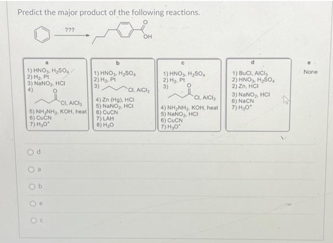 Predict the major product of the following reactions.
O
1) HNO3 H₂SO4
2) H₂, Pt
3) NaNO₂, HCI
4)
CI, AICIS
5) NH₂NH₂, KOH, heat
6) CUCN
7) H₂O
d
???
O a
b
b
1) HNO3. H₂SO4
2) H₂, Pt
3)
7) LAH
8) H₂O
4) Zn (Hg), HCI
5) NaNO₂, HCI
6) CUCN
OH
CI, AICI
с
1) HNO3. H₂SO4
2) H₂, Pt
3)
CI, AICI
4) NH₂NH₂, KOH, heat
5) NaNO₂, HCI
6) CUCN
7) H₂0*
d
1) BUCI, AICI
2) HNO3, H₂SO
2) Zn, HCI
3) NaNO₂, HCI
6) NaCN
7) H₂O*
None