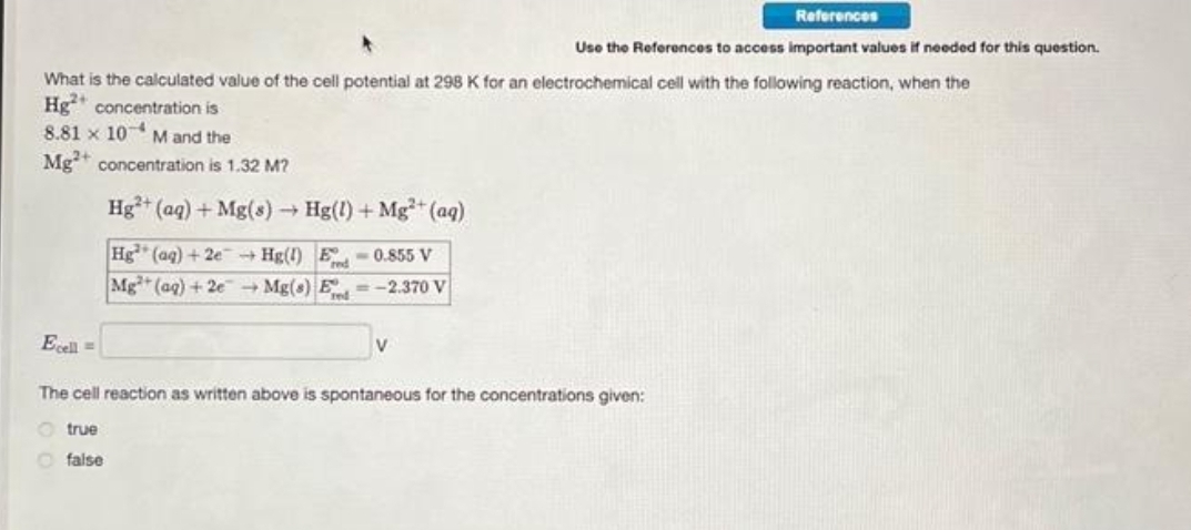 What is the calculated value of the cell potential at 298 K for an electrochemical cell with the following reaction, when the
Hg concentration is
8.81 x 10 M and the
Mg2+ concentration is 1.32 M?
Hg²+ (aq) + Mg(s)
-
Hg(1) + Mg²+ (aq)
Hg (aq) + 2e → Hg(1) E-0.855 V
Mg (aq) + 2e → Mg(s) E-2.370 V
References
Use the References to access important values if needed for this question.
Ecell =
The cell reaction as written above is spontaneous for the concentrations given:
true
false
V