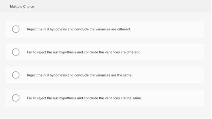 Multiple Choice
Reject the null hypothesis and conclude the variances are different.
Fail to reject the null hypothesis and conclude the variances are different.
Reject the null hypothesis and conclude the variances are the same.
Fail to reject the null hypothesis and conclude the variances are the same.