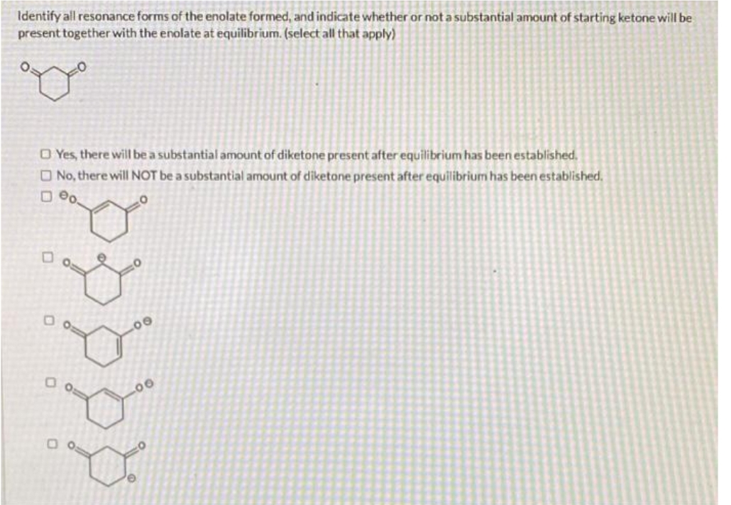 Identify all resonance forms of the enolate formed, and indicate whether or not a substantial amount of starting ketone will be
present together with the enolate at equilibrium. (select all that apply)
O Yes, there will be a substantial amount of diketone present after equilibrium has been established.
No, there will NOT be a substantial amount of diketone present after equilibrium has been established.
Do
IP p b by
Do