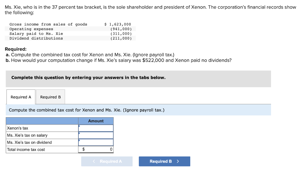 Ms. Xie, who is in the 37 percent tax bracket, is the sole shareholder and president of Xenon. The corporation's financial records show
the following:
Gross income from sales of goods
Operating expenses
Salary paid to Ms. Xie
Dividend distributions
Required:
a. Compute the combined tax cost for Xenon and Ms. Xie. (Ignore payroll tax.)
b. How would your computation change if Ms. Xie's salary was $522,000 and Xenon paid no dividends?
Complete this question by entering your answers in the tabs below.
Required A Required B
$ 1,623,000
(941,000)
(311,000)
(211,000)
Compute the combined tax cost for Xenon and Ms. Xie. (Ignore payroll tax.)
Xenon's tax
Ms. Xie's tax on salary
Ms. Xie's tax on dividend
Total income tax cost
$
Amount
< Required A
Required B >