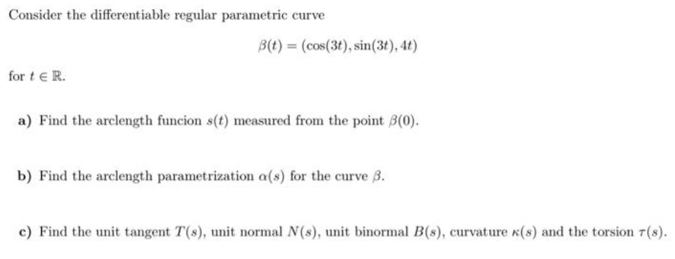 Consider the differentiable regular parametric curve
for tER.
B(t) = (cos(3t), sin(3t), 4t)
a) Find the arclength funcion s(t) measured from the point 3(0).
b) Find the arclength parametrization a(s) for the curve 3.
c) Find the unit tangent T(s), unit normal N(s), unit binormal B(s), curvature K(s) and the torsion 7T(S).