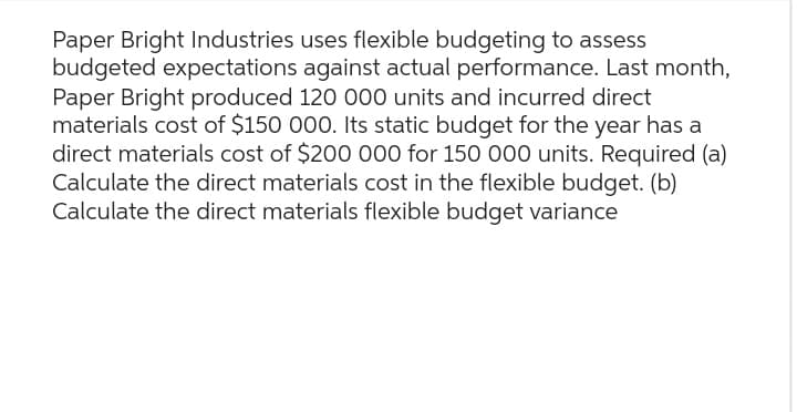 Paper Bright Industries uses flexible budgeting to assess
budgeted expectations against actual performance. Last month,
Paper Bright produced 120 000 units and incurred direct
materials cost of $150 000. Its static budget for the year has a
direct materials cost of $200 000 for 150 000 units. Required (a)
Calculate the direct materials cost in the flexible budget. (b)
Calculate the direct materials flexible budget variance