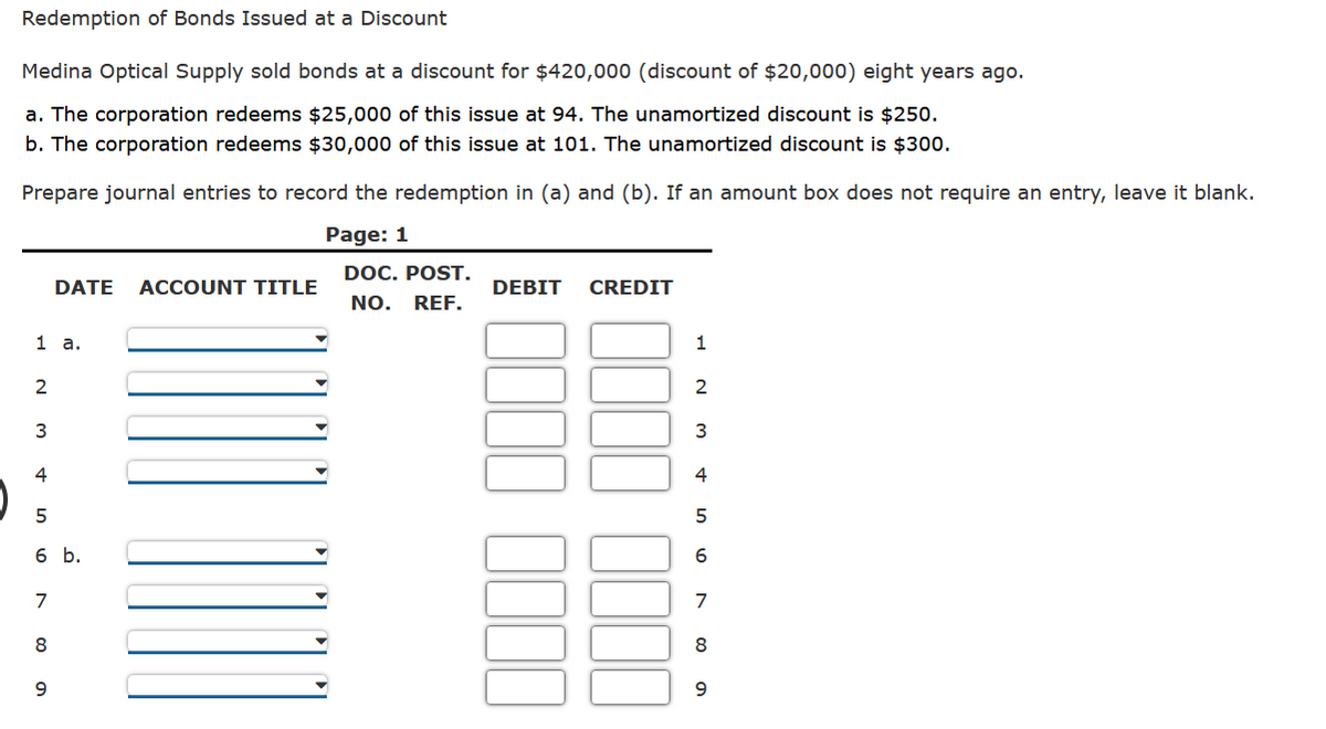 Redemption of Bonds Issued at a Discount
Medina Optical Supply sold bonds at a discount for $420,000 (discount of $20,000) eight years ago.
a. The corporation redeems $25,000 of this issue at 94. The unamortized discount is $250.
b. The corporation redeems $30,000 of this issue at 101. The unamortized discount is $300.
Prepare journal entries to record the redemption in (a) and (b). If an amount box does not require an entry, leave it blank.
Page: 1
1 a.
2
3
4
5
6 b.
7
00 0
DATE ACCOUNT TITLE
8
9
DOC. POST.
NO. REF.
DEBIT
CREDIT
1
2
3
4
5
6
7
8
9