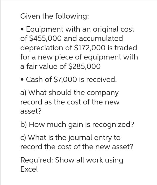 Given the following:
Equipment with an original cost
of $455,000 and accumulated
depreciation of $172,000 is traded
for a new piece of equipment with
a fair value of $285,000
• Cash of $7,000 is received.
a) What should the company
record as the cost of the new
asset?
b) How much gain is recognized?
c) What is the journal entry to
record the cost of the new asset?
Required: Show all work using
Excel