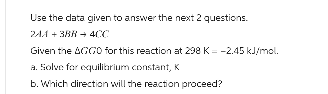 Use the data given to answer the next 2 questions.
2AA + 3BB → 4CC
Given the AGGO for this reaction at 298 K = -2.45 kJ/mol.
a. Solve for equilibrium constant, K
b. Which direction will the reaction proceed?