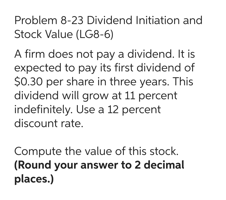 Problem 8-23 Dividend Initiation and
Stock Value (LG8-6)
A firm does not pay a dividend. It is
expected to pay its first dividend of
$0.30 per share in three years. This
dividend will grow at 11 percent
indefinitely. Use a 12 percent
discount rate.
Compute the value of this stock.
(Round your answer to 2 decimal
places.)