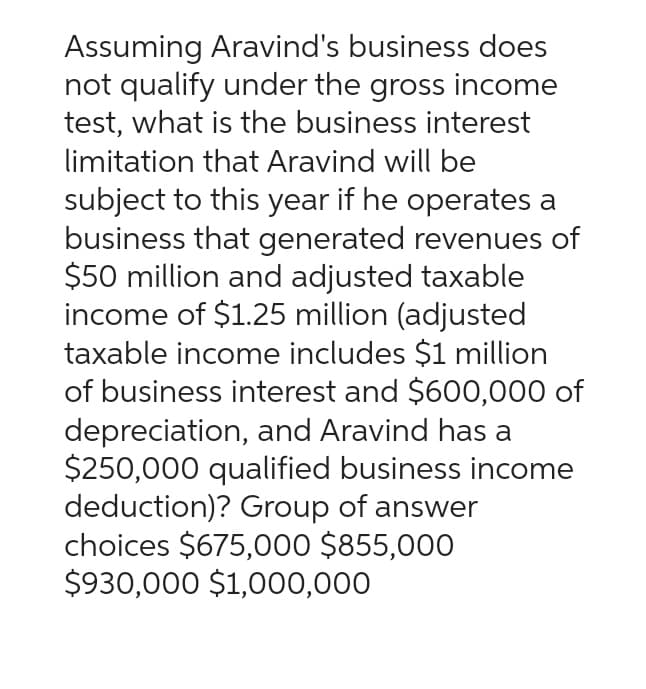 Assuming Aravind's business does
not qualify under the gross income
test, what is the business interest
limitation that Aravind will be
subject to this year if he operates a
business that generated revenues of
$50 million and adjusted taxable
income of $1.25 million (adjusted
taxable income includes $1 million
of business interest and $600,000 of
depreciation, and Aravind has a
$250,000 qualified business income
deduction)? Group of answer
choices $675,000 $855,000
$930,000 $1,000,000