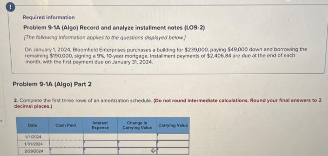 1
!
Required information
Problem 9-1A (Algo) Record and analyze installment notes (LO9-2)
[The following information applies to the questions displayed below.]
On January 1, 2024, Bloomfield Enterprises purchases a building for $239,000, paying $49,000 down and borrowing the
remaining $190,000, signing a 9%, 10-year mortgage. Installment payments of $2,406.84 are due at the end of each
month, with the first payment due on January 31, 2024.
Problem 9-1A (Algo) Part 2
2. Complete the first three rows of an amortization schedule. (Do not round intermediate calculations. Round your final answers to 2
decimal places.)
Date
1/1/2024
1/31/2024
2/29/2024
Cash Paid
Interest
Expense
Change in
Carrying Value Carrying Value
+