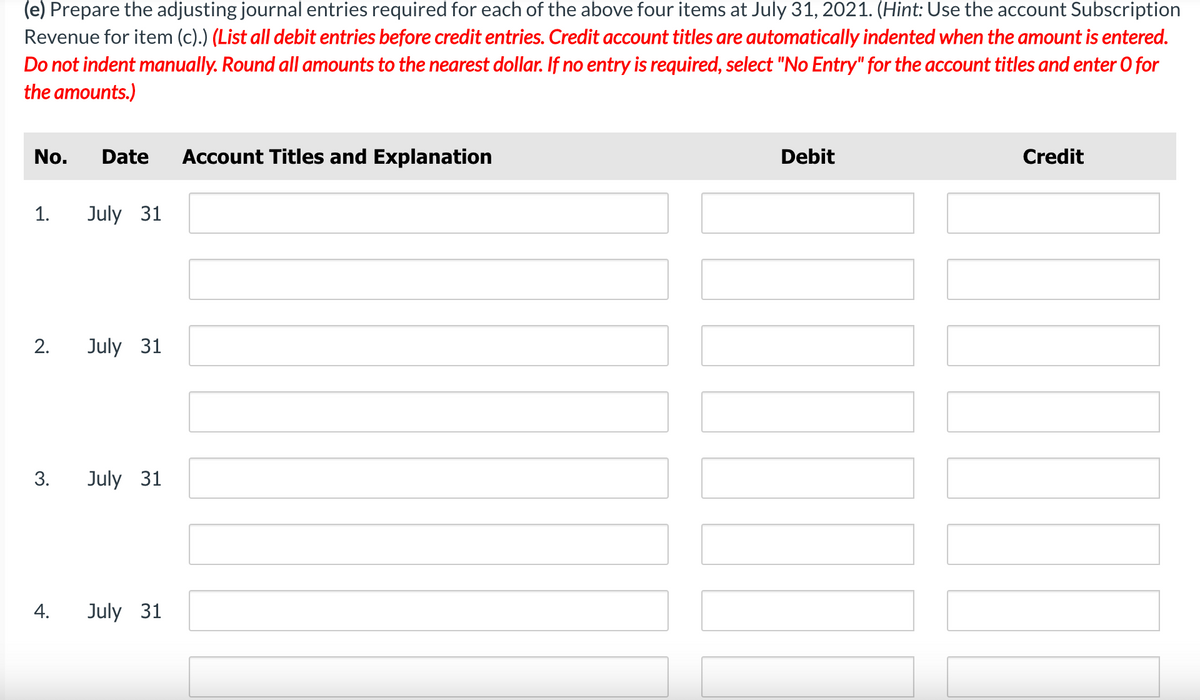 (e) Prepare the adjusting journal entries required for each of the above four items at July 31, 2021. (Hint: Use the account Subscription
Revenue for item (c).) (List all debit entries before credit entries. Credit account titles are automatically indented when the amount is entered.
Do not indent manually. Round all amounts to the nearest dollar. If no entry is required, select "No Entry" for the account titles and enter o for
the amounts.)
No. Date Account Titles and Explanation
1.
2.
3.
4.
July 31
July 31
July 31
July 31
Debit
Credit