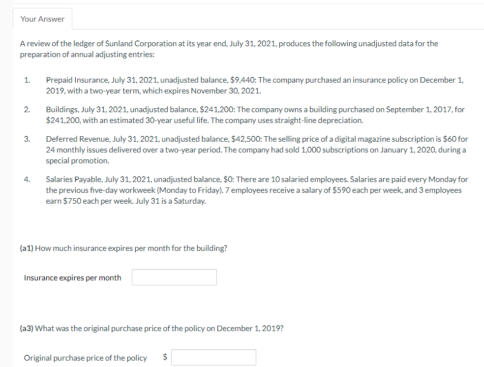 Your Answer
A review of the ledger of Sunland Corporation at its year end, July 31, 2021, produces the following unadjusted data for the
preparation of annual adjusting entries:
1.
2.
3.
4.
Prepaid Insurance, July 31, 2021, unadjusted balance, $9,440: The company purchased an insurance policy on December 1,
2019, with a two-year term, which expires November 30, 2021.
Buildings, July 31, 2021, unadjusted balance, $241,200: The company owns a building purchased on September 1, 2017, for
$241,200, with an estimated 30-year useful life. The company uses straight-line depreciation.
Deferred Revenue, July 31, 2021, unadjusted balance, $42,500: The selling price of a digital magazine subscription is $60 for
24 monthly issues delivered over a two-year period. The company had sold 1,000 subscriptions on January 1, 2020, during a
special promotion.
Salaries Payable, July 31, 2021, unadjusted balance, $0: There are 10 salaried employees. Salaries are paid every Monday for
the previous five-day workweek (Monday to Friday). 7 employees receive a salary of $590 each per week, and 3 employees
earn $750 each per week. July 31 is a Saturday.
(a1) How much insurance expires per month for the building?
Insurance expires per month
(a3) What was the original purchase price of the policy on December 1, 2019?
Original purchase price of the policy $